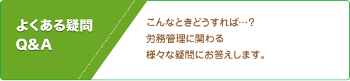 こんなときどうすれば…？ 労務管理に関わる 様々な疑問にお答えします。